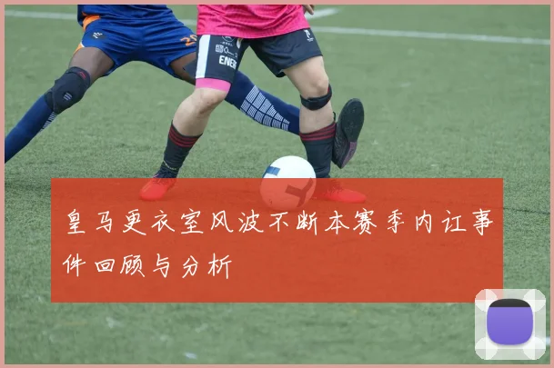 皇马更衣室风波不断本赛季内讧事件回顾与分析