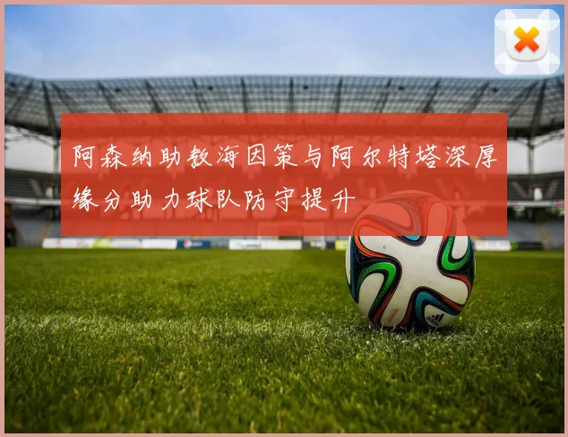 阿森纳助教海因策与阿尔特塔深厚缘分助力球队防守提升