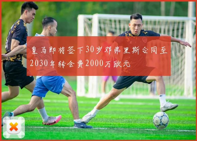 皇马即将签下30岁邓弗里斯合同至2030年转会费2000万欧元
