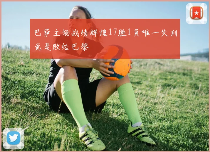 巴萨主场战绩辉煌17胜1负唯一失利竟是败给巴黎