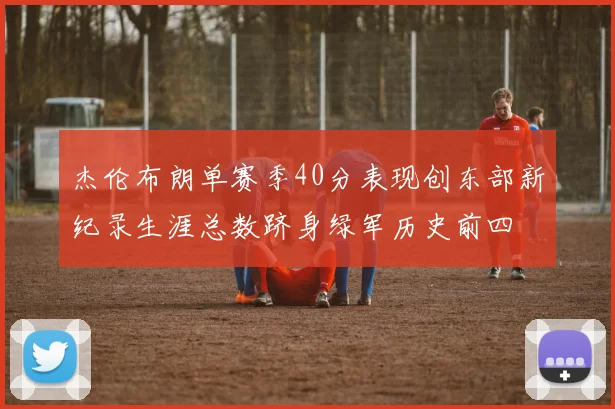 杰伦布朗单赛季40分表现创东部新纪录生涯总数跻身绿军历史前四