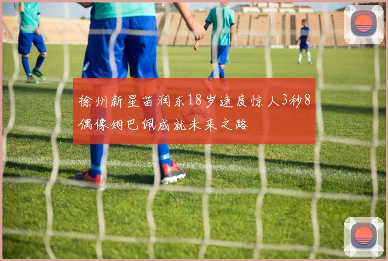 徐州新星苗润东18岁速度惊人3秒8偶像姆巴佩成就未来之路