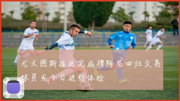 尤文图斯接近完成穆阿尼回归交易球员或今日进行体检