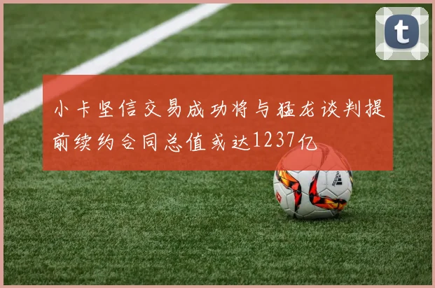 小卡坚信交易成功将与猛龙谈判提前续约合同总值或达1237亿