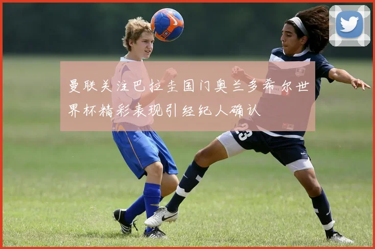 曼联关注巴拉圭国门奥兰多希尔世界杯精彩表现引经纪人确认