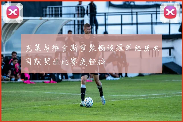 克莱与维金斯重聚畅谈冠军经历共同默契让比赛更轻松