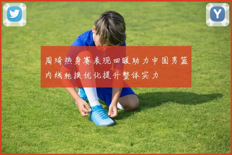 周琦热身赛表现回暖助力中国男篮内线轮换优化提升整体实力