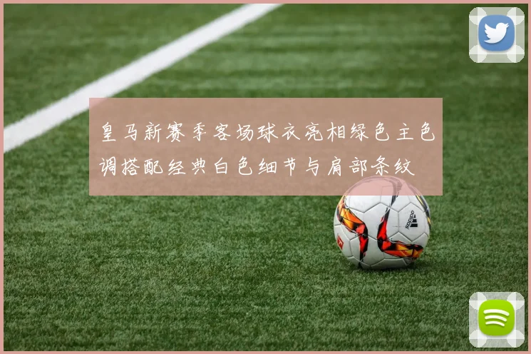 皇马新赛季客场球衣亮相绿色主色调搭配经典白色细节与肩部条纹