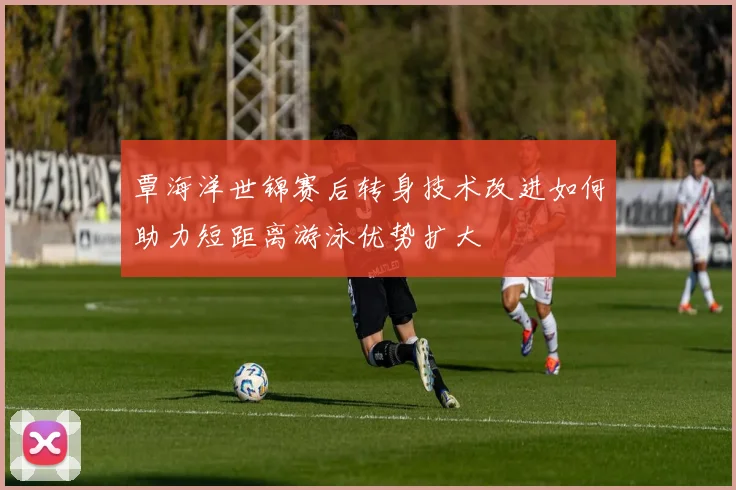 覃海洋世锦赛后转身技术改进如何助力短距离游泳优势扩大